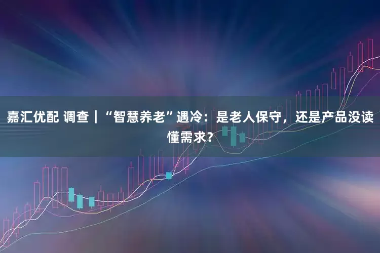 嘉汇优配 调查｜“智慧养老”遇冷：是老人保守，还是产品没读懂需求？