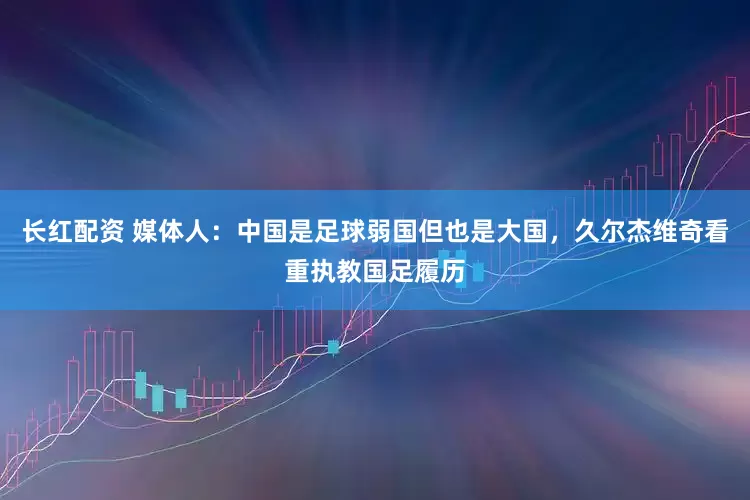 长红配资 媒体人：中国是足球弱国但也是大国，久尔杰维奇看重执教国足履历