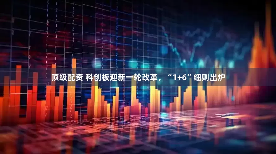 顶级配资 科创板迎新一轮改革，“1+6”细则出炉