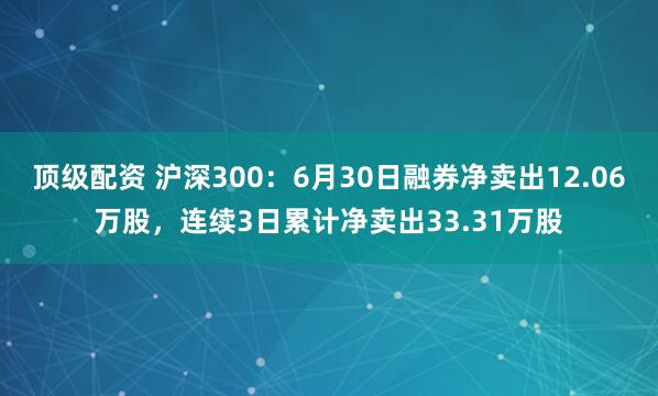顶级配资 沪深300：6月30日融券净卖出12.06万股，连续3日累计净卖出33.31万股