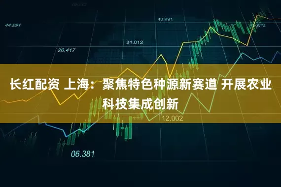 长红配资 上海：聚焦特色种源新赛道 开展农业科技集成创新
