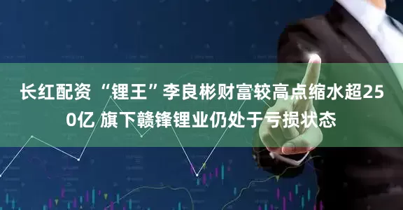 长红配资 “锂王”李良彬财富较高点缩水超250亿 旗下赣锋锂业仍处于亏损状态