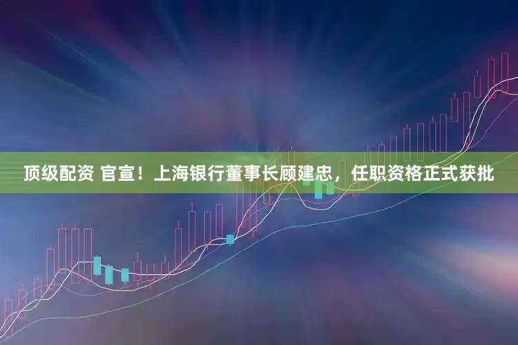 顶级配资 官宣！上海银行董事长顾建忠，任职资格正式获批