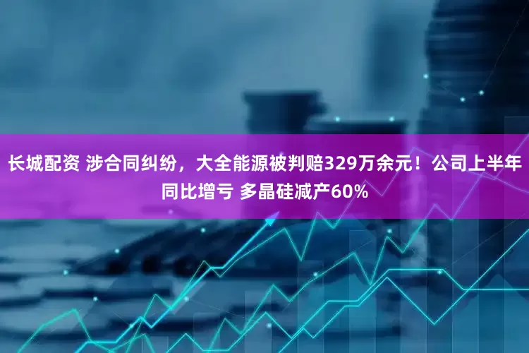 长城配资 涉合同纠纷，大全能源被判赔329万余元！公司上半年同比增亏 多晶硅减产60%