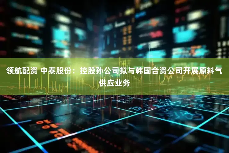 领航配资 中泰股份：控股孙公司拟与韩国合资公司开展原料气供应业务