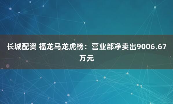 长城配资 福龙马龙虎榜：营业部净卖出9006.67万元