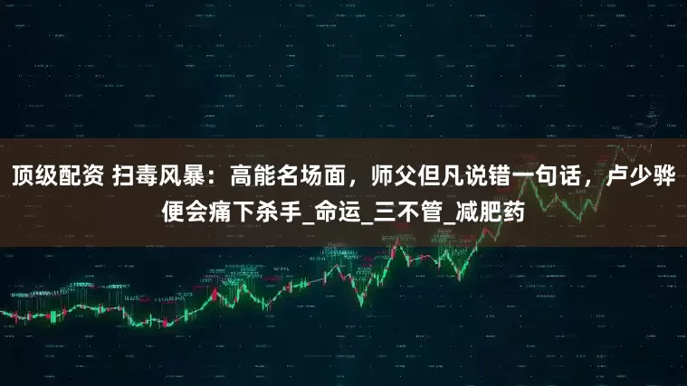 顶级配资 扫毒风暴：高能名场面，师父但凡说错一句话，卢少骅便会痛下杀手_命运_三不管_减肥药