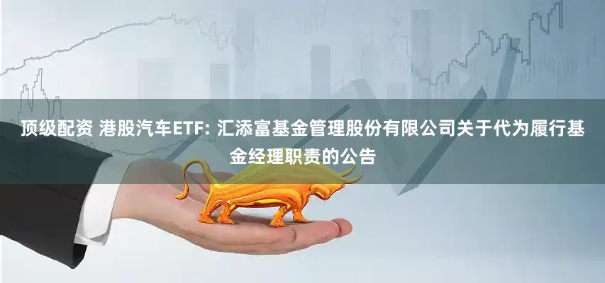 顶级配资 港股汽车ETF: 汇添富基金管理股份有限公司关于代为履行基金经理职责的公告