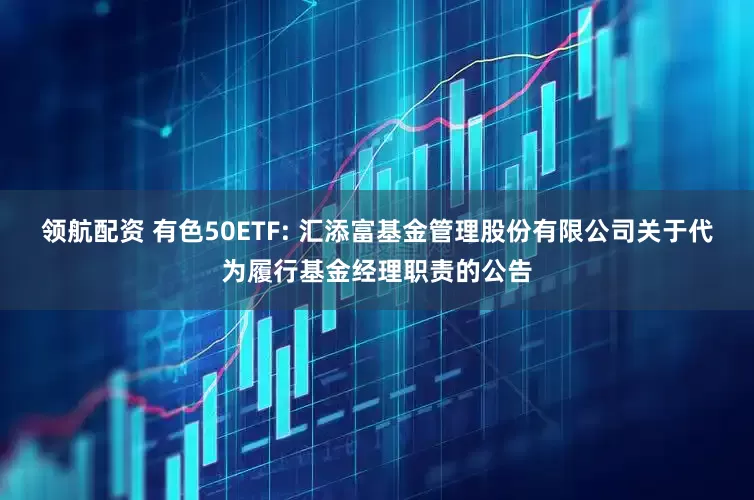 领航配资 有色50ETF: 汇添富基金管理股份有限公司关于代为履行基金经理职责的公告