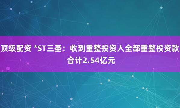 顶级配资 *ST三圣：收到重整投资人全部重整投资款 合计2.54亿元