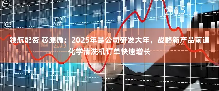 领航配资 芯源微：2025年是公司研发大年，战略新产品前道化学清洗机订单快速增长